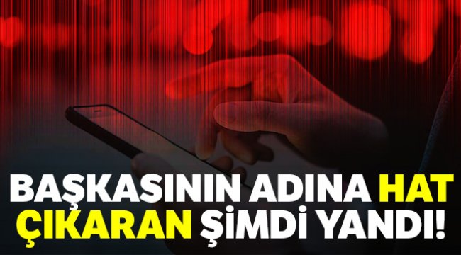 Başkasının adına hat çıkaran şimdi yandı