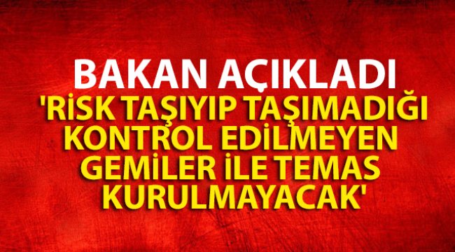 Bakan açıkladı: 'Risk taşıyıp taşımadığı kontrol edilmeyen gemiler ile temas kurulmayacak'