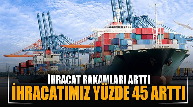 İHRACATIMIZ YÜZDE 45 ARTTI