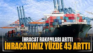 İHRACATIMIZ YÜZDE 45 ARTTI
