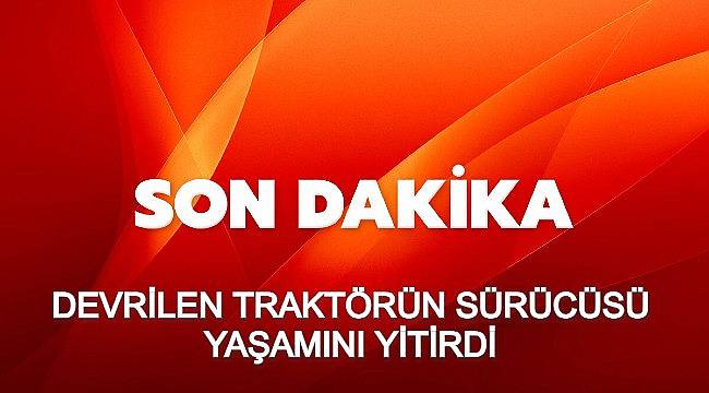 DEVRİLEN TRAKTÖRÜN SÜRÜCÜSÜ YAŞAMINI YİTİRDİ