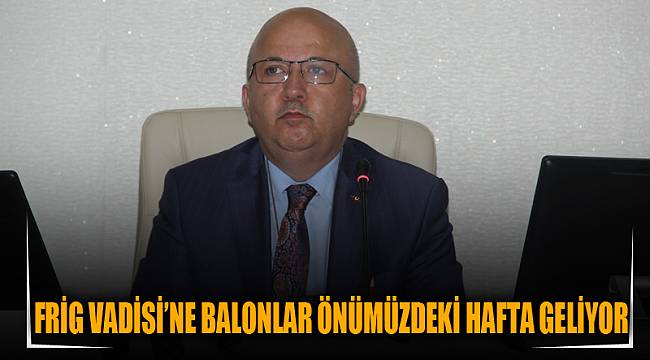FRİG VADİSİ’NE BALONLAR ÖNÜMÜZDEKİ HAFTA GELİYOR