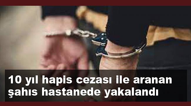 10 yıl hapis cezası ile aranan şahıs tedavi için gittiği hastanede yakalandı
