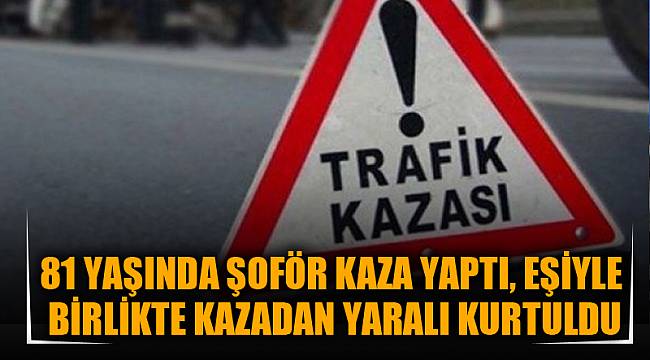 81 YAŞINDAKİ ŞOFÖR KAZA YAPTI, EŞİYLE BİRLİKTE KAZADAN YARALI KURTULDU