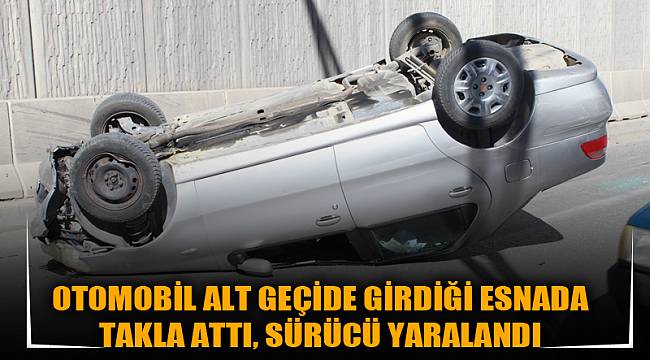 OTOMOBİL ALT GEÇİDE GİRDİĞİ ESNADA TAKLA ATTI, SÜRÜCÜ YARALANDI