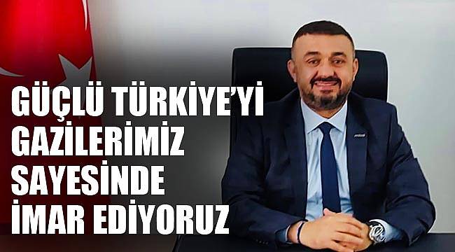 “GÜÇLÜ TÜRKİYE’Yİ GAZİLERİMİZ SAYESİNDE İMAR EDİYORUZ”
