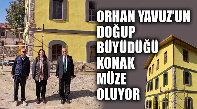 ORHAN YAVUZ’UN DOĞUP BÜYÜDÜĞÜ KONAK MÜZE OLUYOR