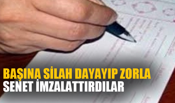 BAŞINA SİLAH DAYAYIP ZORLA SENET İMZALATTIRDILAR