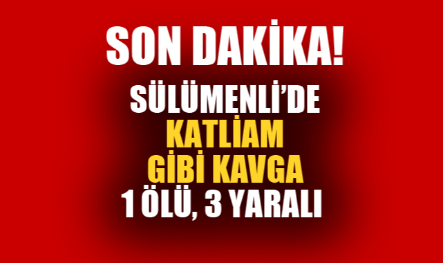 SÜLÜMENLİ’DE KATLİAM GİBİ KAVGA; 1 ÖLÜ 3 YARALI
