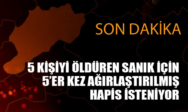 5 KİŞİYİ ÖLDÜRDÜ, 5'ER KEZ AĞIRLAŞTIRILMIŞ MÜEBBET İSTENİYOR