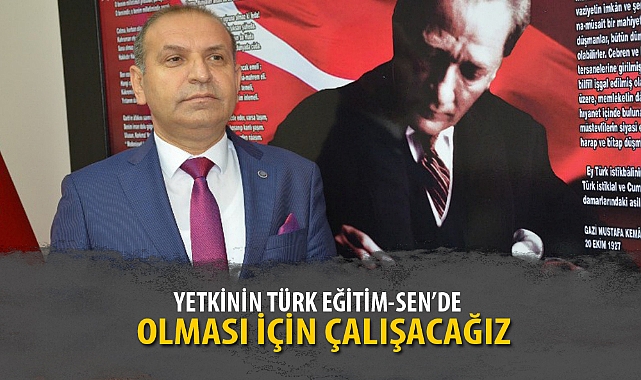 “YETKİNİN TÜRK EĞİTİM-SEN’DE OLMASI İÇİN ÇALIŞACAĞIZ”