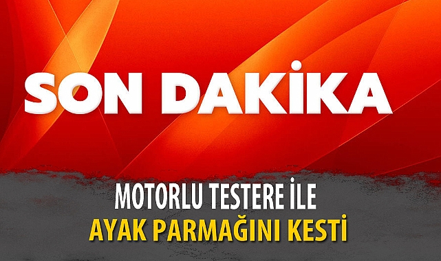 MOTORLU TESTERE İLE AYAK PARMAĞINI KESTİ