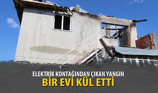 ELEKTRİK KONTAĞINDAN ÇIKAN YANGIN BİR EVİ KÜL ETTİ