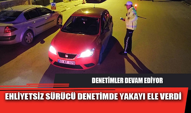 EHLİYETSİZ SÜRÜCÜ DENETİMDE YAKAYI ELE VERDİ