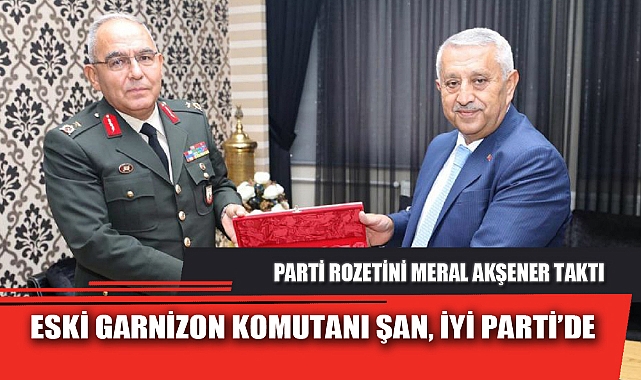 ESKİ GARNİZON KOMUTANI ŞAN, İYİ PARTİ’DE