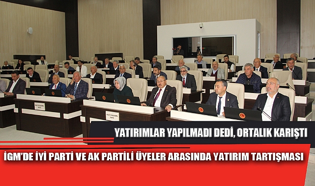 İGM’DE İYİ PARTİ VE AK PARTİLİ ÜYELER ARASINDA YATIRIM TARTIŞMASI