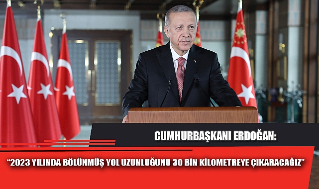 “2023 YILINDA BÖLÜNMÜŞ YOL UZUNLUĞUNU 30 BİN KİLOMETREYE ÇIKARACAĞIZ”