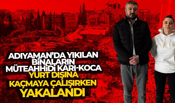ADIYAMAN'DA YIKILAN BİNALARIN MÜTEAHHİDİ KARI-KOCA, YURT DIŞINA KAÇMAYA ÇALIŞIRKEN YAKALANDI