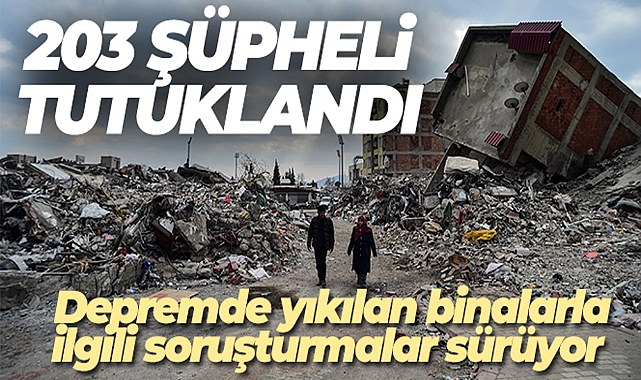 DEPREMDE YIKILAN BİNALARLA İLGİLİ SORUŞTURMALARDA 203 ŞÜPHELİ TUTUKLANDI
