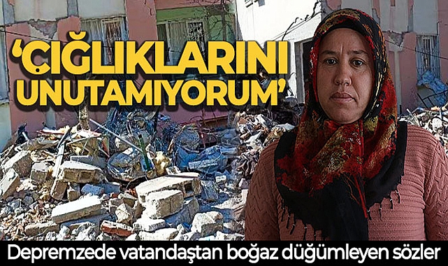 DEPREMZEDE VATANDAŞTAN BOĞAZ DÜĞÜMLEYEN SÖZLER: 'ÇIĞLIKLARINI UNUTAMIYORUM'