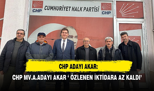 CHP MV.A.ADAYI AKAR ‘ ÖZLENEN İKTİDARA AZ KALDI’