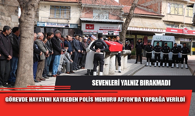 GÖREVDE HAYATINI KAYBEDEN POLİS MEMURU AFYON’DA TOPRAĞA VERİLDİ