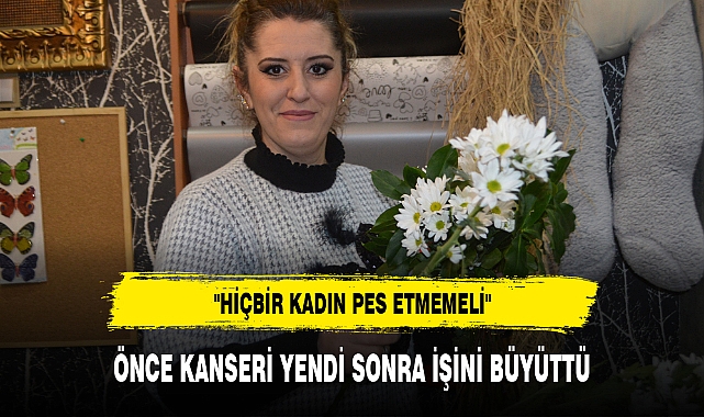 ÖNCE KANSERİ YENDİ SONRA İŞİNİ BÜYÜTTÜ