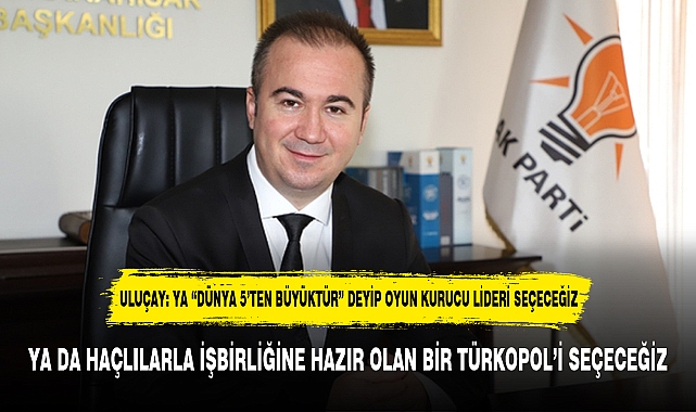 ULUÇAY: YA “DÜNYA 5’TEN BÜYÜKTÜR” DEYİP OYUN KURUCU LİDERİ SEÇECEĞİZ