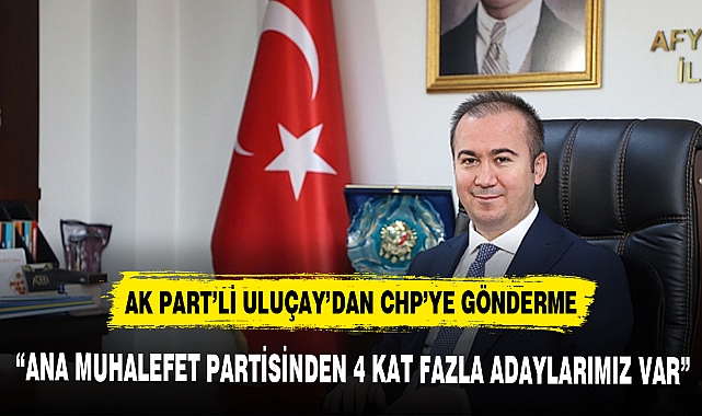 AK PART’Lİ ULUÇAY’DAN CHP’YE GÖNDERME; “ANA MUHALEFET PARTİSİNDEN 4 KAT FAZLA ADAYLARIMIZ VAR”