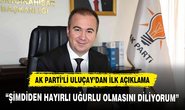 AK PARTİ’Lİ ULUÇAY’DAN İLK AÇIKLAMA, “ŞİMDİDEN HAYIRLI UĞURLU OLMASINI DİLİYORUM”