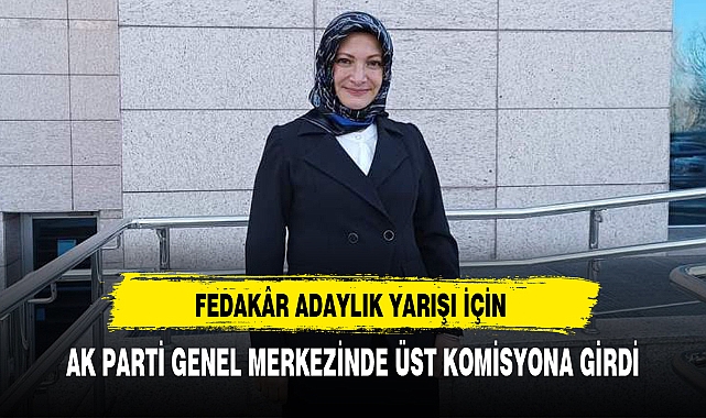 FEDAKÂR ADAYLIK YARIŞI İÇİN AK PARTİ GENEL MERKEZİNDE ÜST KOMİSYONA GİRDİ