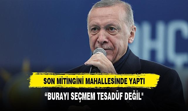 SON MİTİNGİNİ MAHALLESİNDE GERÇEKLEŞTİRDİ," BURAYA GELMEM TESADÜF DEĞİL"