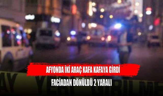 AFYONDA İKİ OTOMOBİL KAFA KAFAYA GİRDİ