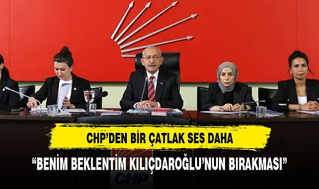CHP'DE BİR ÇATLAK SES DAHA:"BENİM BEKLENTİM KILIÇDAROĞLU'NUN GİTMESİ"