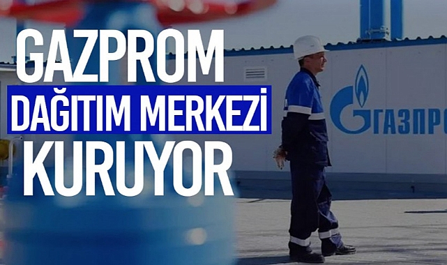 GAZPROM'DAN TÜRKİYE'YE GAZ DAĞITIM MERKEZİ İÇİN İLK ADIM