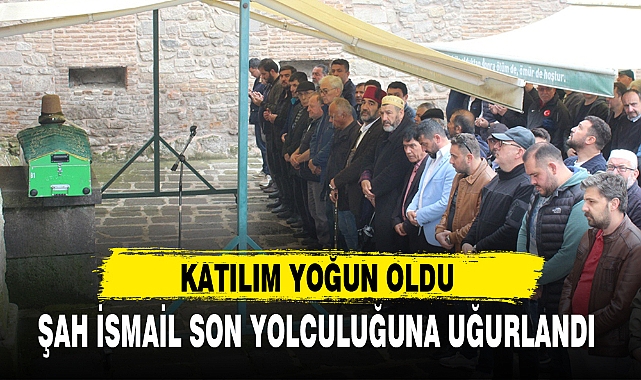 ŞAH İSMAİL SON YOLCULUĞUNA UĞURLANDI