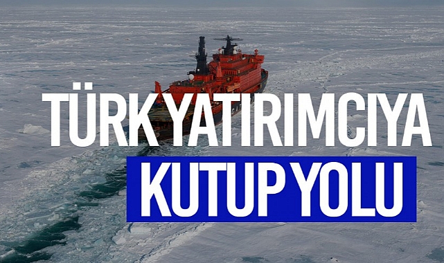 TÜRK YATIRIMCIYA KUZEY KUTBU YOLU GÖZÜKTÜ