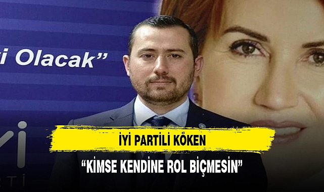 İYİ PARTİLİ KÖKEN, "KİMSE KENDİNE ROL BİÇMESİN"