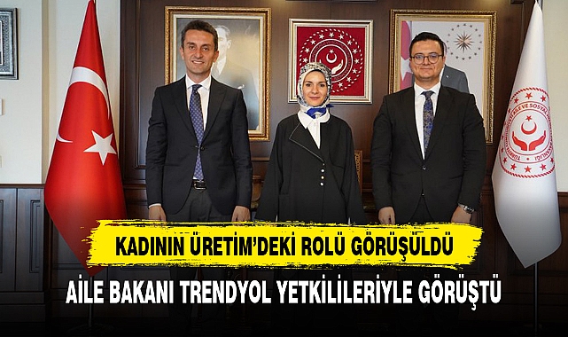 AİLE BAKANI TRENDYOL YETKİLİLERİYLE GÖRÜŞTÜ GÜNDEMDE KADIN ÜRETİMİ VAR