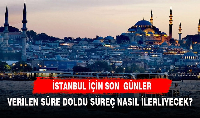 İSTANBUL İÇİN VERİLEN SÜRE DOLDU SÜREÇ NASIL İLERLEYECEK?