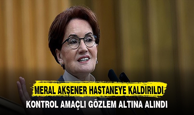 MERAL AKŞENER HASTANEYE KALDIRILDI