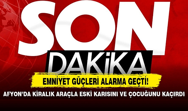 AFYON'DA KİRALIK ARAÇLA ESKİ KARISINI VE ÇOCUĞUNU KAÇIRDI
