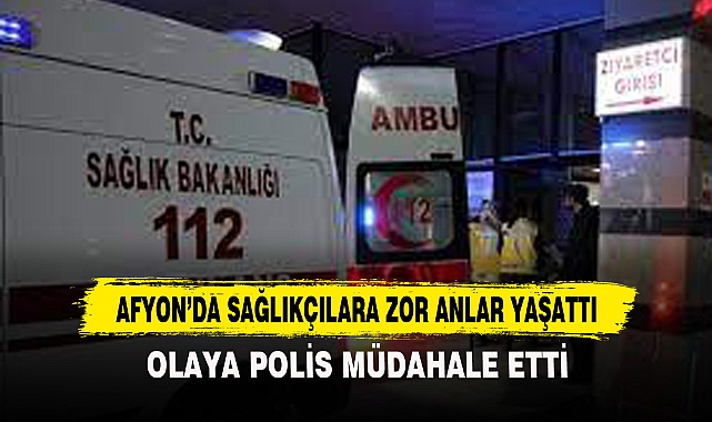 AFYON’DA SAĞLIKÇILARA ZOR ANLAR YAŞATTI