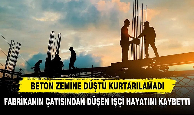FABRİKANIN ÇATISINDAN DÜŞEN İŞÇİ HAYATINI KAYBETTİ