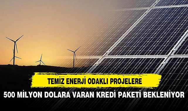 TEMİZ ENERJİ ODAKLI PROJELERE 500 MİLYON DOLARA VARAN KREDİ PAKETİ BEKLENİYOR