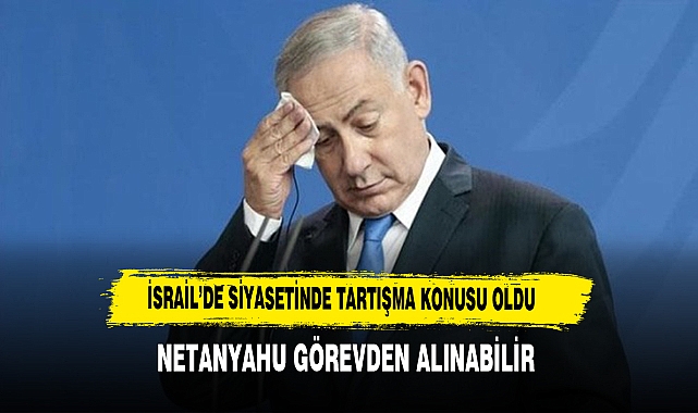 NETANYAHU GÖREVDEN ALINABİLİR