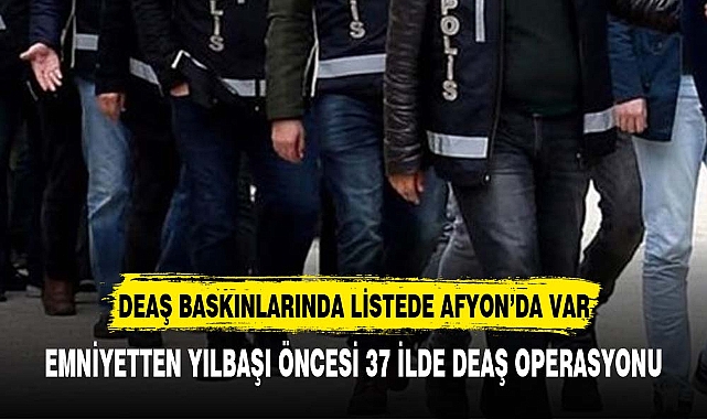 37 ilde terör örgütü DEAŞ'a şafak baskını:  listede Afyonkarahisar'da var
