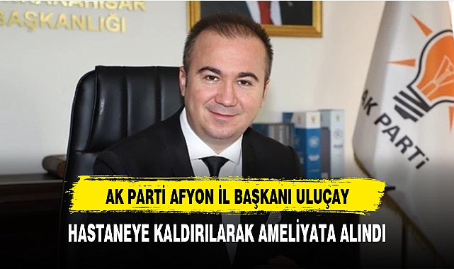AK Parti Afyonkarahisar il başkanı Uluçay hastaneye kaldırıldı