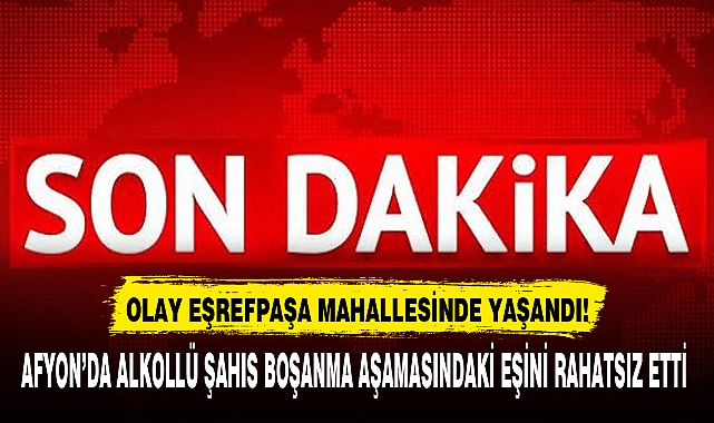 AFYON'DA ALKOLLÜ ŞAHIS BOŞANMA AŞAMASINDAKİ EŞİNİ RAHATSIZ ETTİ