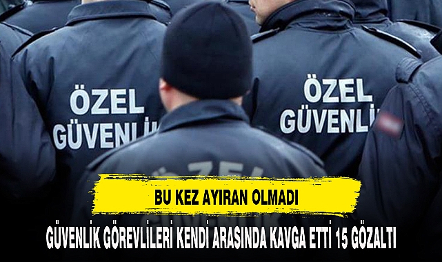 Güvenlik görevlileri arasında kavga: 15 gözaltı